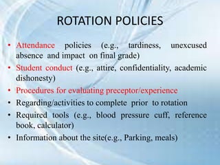 ROTATION POLICIES
• Attendance policies (e.g., tardiness, unexcused
absence and impact on final grade)
• Student conduct (e.g., attire, confidentiality, academic
dishonesty)
• Procedures for evaluating preceptor/experience
• Regarding/activities to complete prior to rotation
• Required tools (e.g., blood pressure cuff, reference
book, calculator)
• Information about the site(e.g., Parking, meals)
 