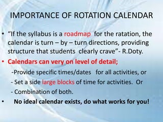 IMPORTANCE OF ROTATION CALENDAR
• “If the syllabus is a roadmap for the ratation, the
calendar is turn – by – turn directions, providing
structure that students clearly crave”- R.Doty.
• Calendars can very on level of detail;
-Provide specific times/dates for all activities, or
- Set a side large blocks of time for activities. Or
- Combination of both.
• No ideal calendar exists, do what works for you!
 