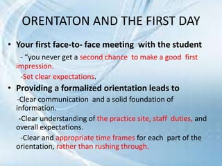 ORENTATON AND THE FIRST DAY
• Your first face-to- face meeting with the student
- “you never get a second chance to make a good first
impression.
-Set clear expectations.
• Providing a formalized orientation leads to
-Clear communication and a solid foundation of
information.
-Clear understanding of the practice site, staff duties, and
overall expectations.
-Clear and appropriate time frames for each part of the
orientation, rather than rushing through.
 