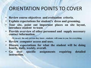 ORIENTATION POINTS TO COVER
• Review course objectives and evaluation criteria.
• Explain expectations for student’s dress and grooming.
• Tour site, point out important places on site layout,
introduce student to team
• Provide overview of other personnel and supply necessary
contact information.
- If you are the only person they know , students will come to you for everything.
• Review computer access and uses.
• Discuss expectations for what the student will be doing
hourly, daily, weekly, overall.
• Go over specific assignments requiring detailed
instruction.
 