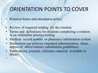 • Rotation hours and attendance policy
• Review of required reading for the rotation
• Terms and definitions for students completing a rotation
in an unfamiliar practice setting
• Medical record system or pharmacy information system
• Medication use policies (standard administration times,
approved abbreviations ,substitution guidelines)
• Publications, journals, reference material available in
library
•
ORIENTATION POINTS TO COVER
 