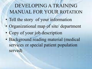 DEVELOPING A TRAINING
MANUAL FOR YOUR ROTATION
• Tell the story of your information
• Organizational map of site/ department
• Copy of your job description
• Background reading material (medical
services or special patient population
served)
 