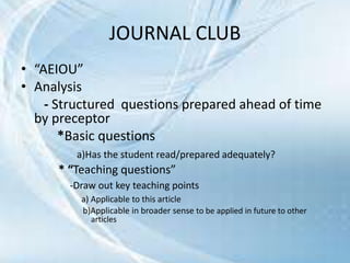 JOURNAL CLUB
• “AEIOU”
• Analysis
- Structured questions prepared ahead of time
by preceptor
*Basic questions
a)Has the student read/prepared adequately?
* “Teaching questions”
-Draw out key teaching points
a) Applicable to this article
b)Applicable in broader sense to be applied in future to other
articles
 