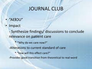 • “AEIOU”
• Impact
- Synthesize findings/ discussions to conclude
relevance on patient care
* ”Why do we care now?”
-Alterations to current standard of care
* ”how will this effect care?”
-Provides good transition from theoretical to real-word
JOURNAL CLUB
 