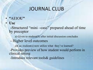 JOURNAL CLUB
• “AEIOU”
• Use
-Structured “mini –case” prepared ahead of time
by preceptor
a) Given to student(S) after initial discussion concludes
- Higher level outcomes
a)Can student(s) now utilize what they’ve learned?
-Provides preview of how student would perform in
clinical setting
-Introduce relevant tools& guidelines
 
