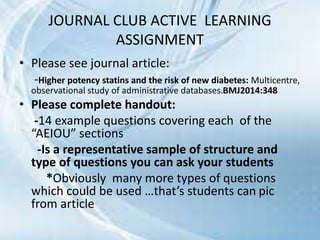 • Please see journal article:
-Higher potency statins and the risk of new diabetes: Multicentre,
observational study of administrative databases.BMJ2014:348
• Please complete handout:
-14 example questions covering each of the
“AEIOU” sections
-Is a representative sample of structure and
type of questions you can ask your students
*Obviously many more types of questions
which could be used …that’s students can pic
from article
JOURNAL CLUB ACTIVE LEARNING
ASSIGNMENT
 