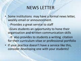 NEWS LETTER
• Some institutions may have a formal news letter,
weekly email or announcement.
-Provides a great service to staff
-Gives students an opportunity to hone their
organization and written communication skills
-It also provides to students a writing citation
for their curriculum vitae or professional portfolio
• If your practice doesn’t have a service like this,
consider developing one with your students!
 