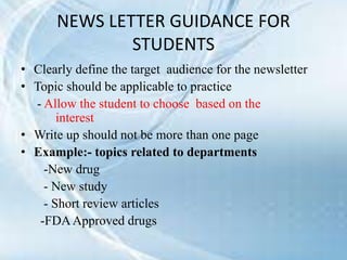 NEWS LETTER GUIDANCE FOR
STUDENTS
• Clearly define the target audience for the newsletter
• Topic should be applicable to practice
- Allow the student to choose based on the
interest
• Write up should not be more than one page
• Example:- topics related to departments
-New drug
- New study
- Short review articles
-FDAApproved drugs
 