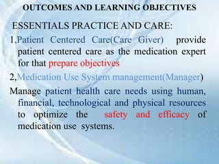 OUTCOMES AND LEARNING OBJECTIVES
ESSENTIALS PRACTICE AND CARE:
1,Patient Centered Care(Care Giver) provide
patient centered care as the medication expert
for that prepare objectives
2,Medication Use System management(Manager)
Manage patient health care needs using human,
financial, technological and physical resources
to optimize the safety and efficacy of
medication use systems.
 