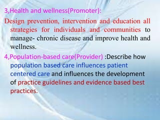 3,Health and wellness(Promoter):
Design prevention, intervention and education all
strategies for individuals and communities to
manage- chronic disease and improve health and
wellness.
4,Population-based care(Provider) :Describe how
population based care influences patient
centered care and influences the development
of practice guidelines and evidence based best
practices.
 