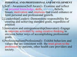 PERSONAL AND PROFESSIONALAND DEVELOPMENT
1,Self – Awareness(Self Aware):- Examine and reflect
on personal knowledge, skills, abilities, beliefs,
biases, motivation and emotions that could enhance or
limit personal and professional growth.
2,Leadership(Leader):-Demonstrate responsibility for
creating and achieving standard goals, regardless of
position
3,Innovation and entrepreneurship(Innovator):-Engage
in innovate activities by using creative thinking to
envision better ways of accomplishing professional
goals.
4,Professionalism(Professional):- Exhibit behaviors and
values that are consistent with the trust given to the
profession by patients, other health care providers and
society.
 