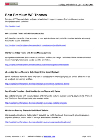 Sunday, November 6, 2011 17:49 GMT




Best Premium WP Themes
Premium WP Themes to build professional websites for many purposes. Check out these premium
Wordpress themes collection

http://scriptech.net



WP Classified Theme with Powerful Features

WP classified theme for those who want to start a professional and profitable classified website with many
features for buyers and sellers.

http://scriptech.net/templates-themes-collection-review/wp-classified-theme/



Wordpress Video Theme with Money Making Options

Wordpress video theme with tons of functions and professional design. This video theme comes with many
money making functions and can be used for any niches.

http://scriptech.net/templates-themes-collection-review/wordpress-video-theme/



eBook Wordpress Theme to Sell eBook Online More Effectively

Ebook wordpress theme for those who want to sell ebooks or other digital products online. It lets you to set
up an ebook store simply and fast.

http://scriptech.net/templates-themes-collection-review/ebook-wordpress-theme/



Spa Website Template - Best Spa Wordpress Theme with Extras

Spa website template with beautiful design and many extra features such as booking, payment etc. The best
spa Wordpress theme to promote your services online.

http://scriptech.net/templates-themes-collection-review/spa-website-template/



Wordpress Booking Theme to Build Hotel Website

Wordpress booking theme that is not only beautiful, but highly functional. It comes with a booking system,
payment getaways, admin panel to manage reservations, services etc.

http://scriptech.net/templates-themes-collection-review/wordpress-booking-theme/




Sunday, November 6, 2011 17:49 GMT / Created by RSS2PDF.com                                      Page 1 of 3
 