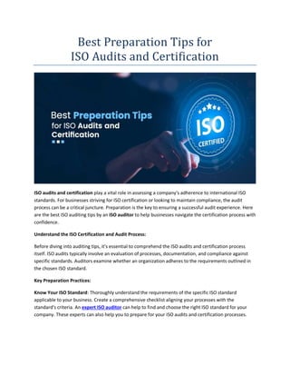 Best Preparation Tips for
ISO Audits and Certification
ISO audits and certification play a vital role in assessing a company's adherence to international ISO
standards. For businesses striving for ISO certification or looking to maintain compliance, the audit
process can be a critical juncture. Preparation is the key to ensuring a successful audit experience. Here
are the best ISO auditing tips by an ISO auditor to help businesses navigate the certification process with
confidence.
Understand the ISO Certification and Audit Process:
Before diving into auditing tips, it's essential to comprehend the ISO audits and certification process
itself. ISO audits typically involve an evaluation of processes, documentation, and compliance against
specific standards. Auditors examine whether an organization adheres to the requirements outlined in
the chosen ISO standard.
Key Preparation Practices:
Know Your ISO Standard: Thoroughly understand the requirements of the specific ISO standard
applicable to your business. Create a comprehensive checklist aligning your processes with the
standard's criteria. An expert ISO auditor can help to find and choose the right ISO standard for your
company. These experts can also help you to prepare for your ISO audits and certification processes.
 