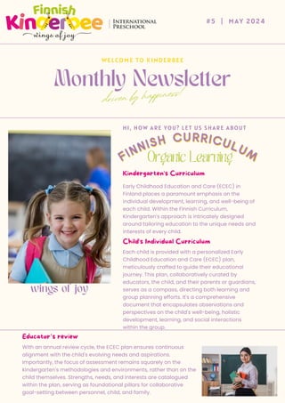 Monthly Newsletter
#5 | MAY 2024
WELCOME TO KINDERBEE
driven by happiness!
Early Childhood Education and Care (ECEC) in
Finland places a paramount emphasis on the
individual development, learning, and well-being of
each child. Within the Finnish Curriculum,
Kindergarten's approach is intricately designed
around tailoring education to the unique needs and
interests of every child.
HI, HOW ARE YOU? LET US SHARE ABOUT
wings of joy
Each child is provided with a personalized Early
Childhood Education and Care (ECEC) plan,
meticulously crafted to guide their educational
journey. This plan, collaboratively curated by
educators, the child, and their parents or guardians,
serves as a compass, directing both learning and
group planning efforts. It's a comprehensive
document that encapsulates observations and
perspectives on the child's well-being, holistic
development, learning, and social interactions
within the group.
With an annual review cycle, the ECEC plan ensures continuous
alignment with the child's evolving needs and aspirations.
Importantly, the focus of assessment remains squarely on the
kindergarten's methodologies and environments, rather than on the
child themselves. Strengths, needs, and interests are catalogued
within the plan, serving as foundational pillars for collaborative
goal-setting between personnel, child, and family.
FINNISH CURRICULUM
FINNISH CURRICULUM
 