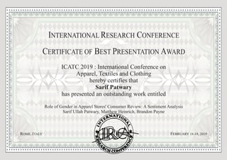 ICATC 2019 : International Conference on
Apparel, Textiles and Clothing
hereby certifies that
Sarif Patwary
has presented an outstanding work entitled
Role of Gender in Apparel Stores' Consumer Review: A Sentiment Analysis
Sarif Ullah Patwary, Matthew Heinrich, Brandon Payne
Authorized Signature
C B PERTIFICATE OF ST RESENTATION WARDE A
9, 2019FEBRUARY -18 1R IOME, TALY
I R CNTERNATIONAL ESEARCH ONFERENCE
 