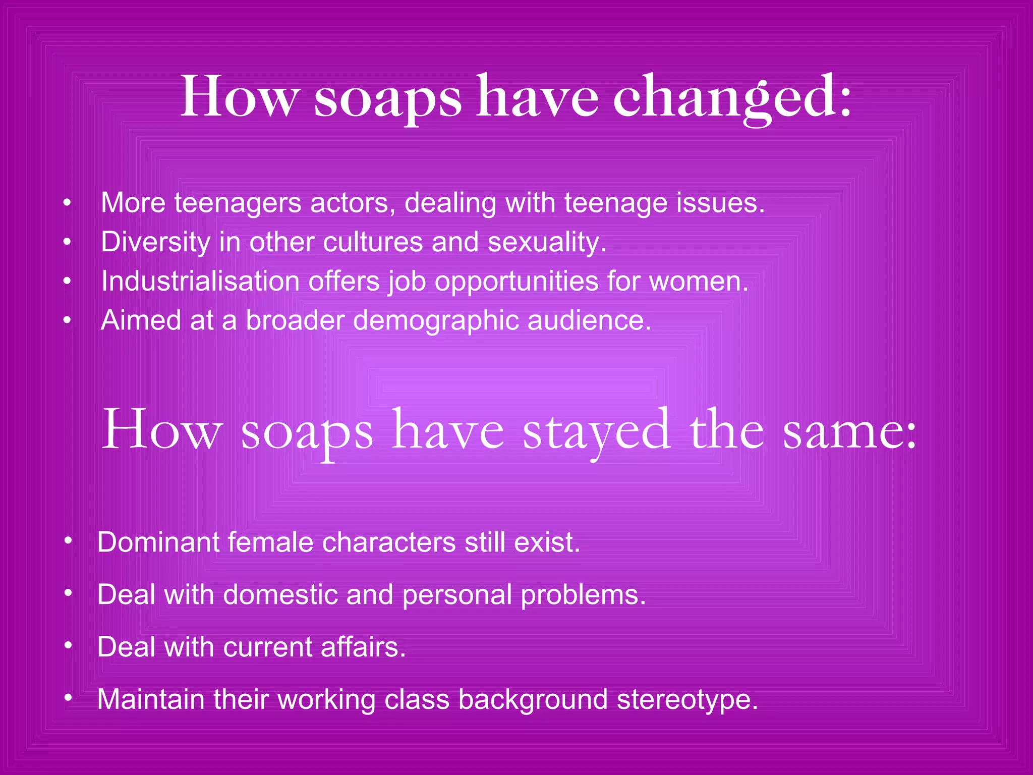 How soaps have changed: More teenagers actors, dealing with teenage issues. Diversity in other cultures and sexuality. Industrialisation offers job opportunities for women. Aimed at a broader demographic audience.  How soaps have stayed the same: Dominant female characters still exist. Deal with domestic and personal problems. Deal with current affairs. Maintain their working class background stereotype. 