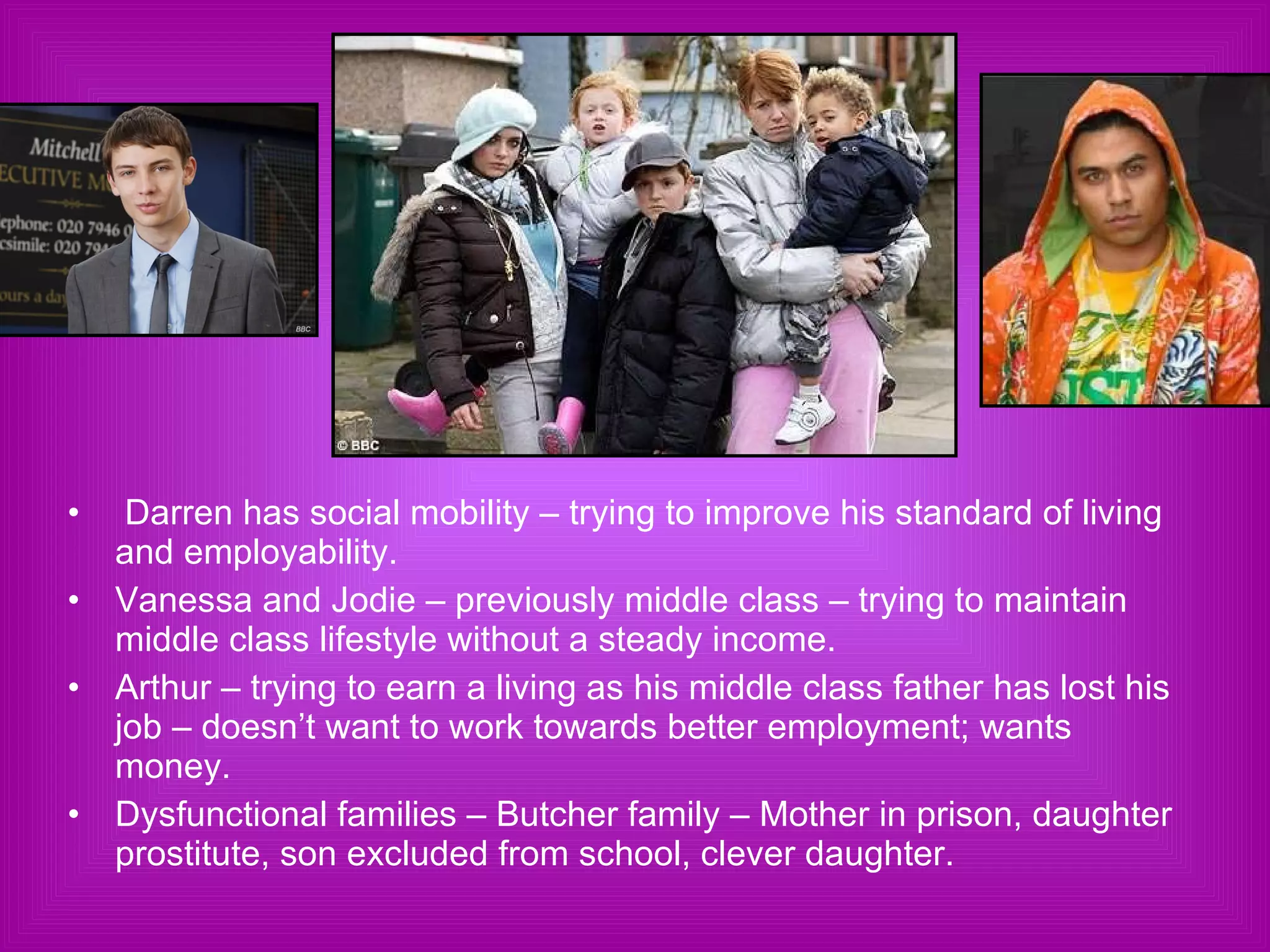 Darren has social mobility – trying to improve his standard of living and employability. Vanessa and Jodie – previously middle class – trying to maintain middle class lifestyle without a steady income. Arthur – trying to earn a living as his middle class father has lost his job – doesn’t want to work towards better employment; wants money. Dysfunctional families – Butcher family – Mother in prison, daughter prostitute, son excluded from school, clever daughter. 