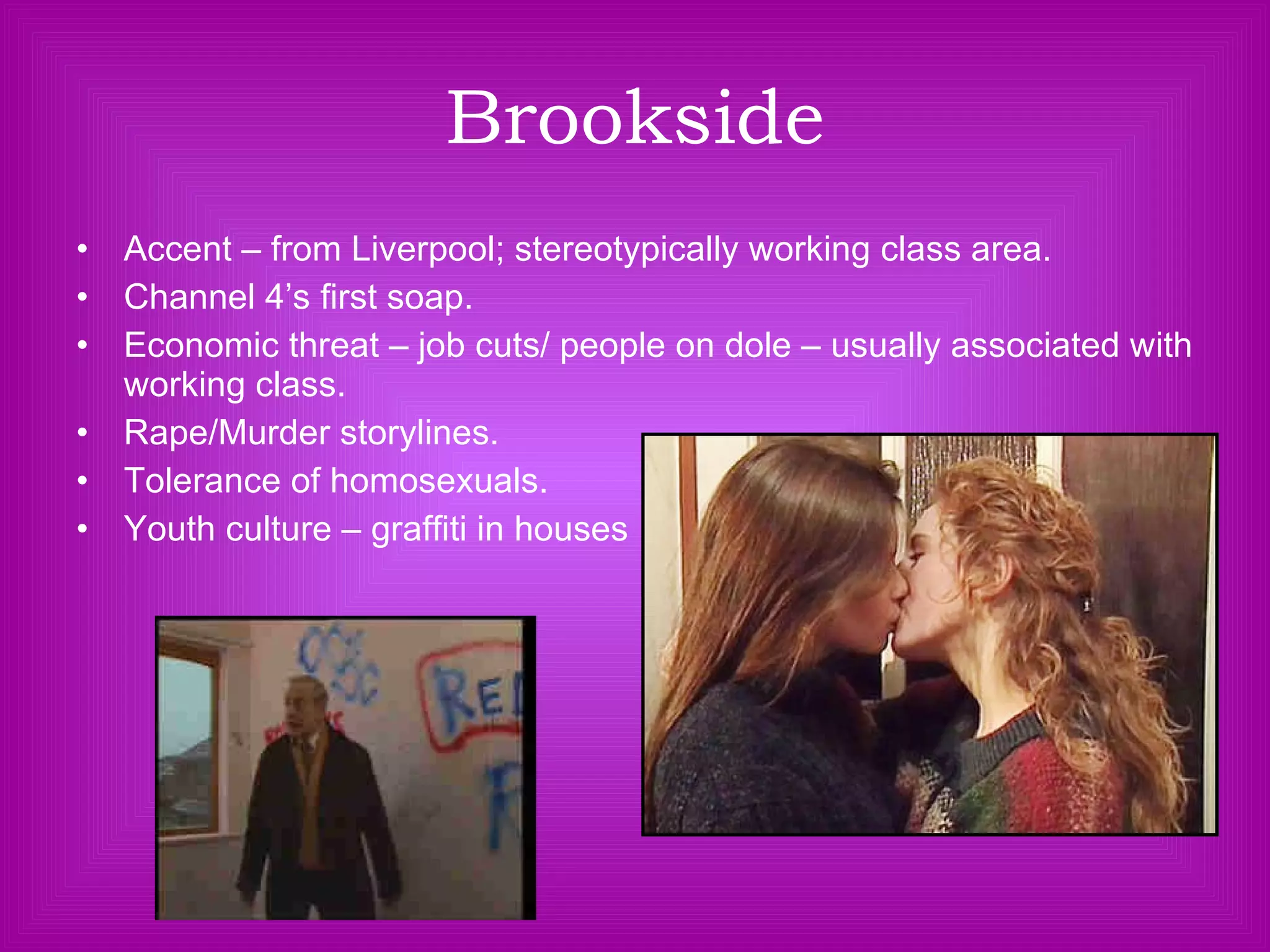 Brookside Accent – from Liverpool; stereotypically working class area. Channel 4’s first soap. Economic threat – job cuts/ people on dole – usually associated with working class. Rape/Murder storylines. Tolerance of homosexuals. Youth culture – graffiti in houses 