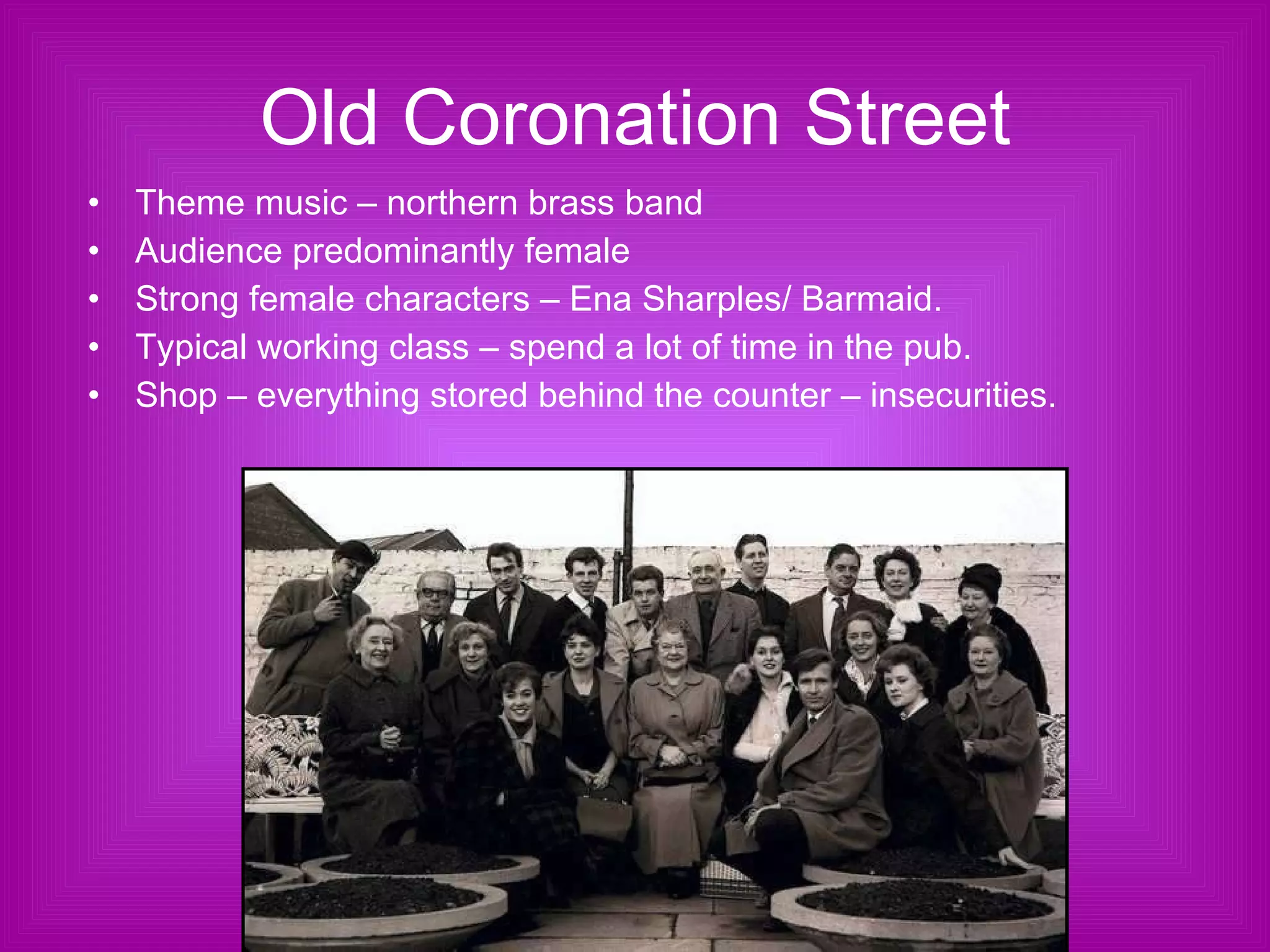 Old Coronation Street Theme music – northern brass band Audience predominantly female Strong female characters – Ena Sharples/ Barmaid.  Typical working class – spend a lot of time in the pub. Shop – everything stored behind the counter – insecurities. 