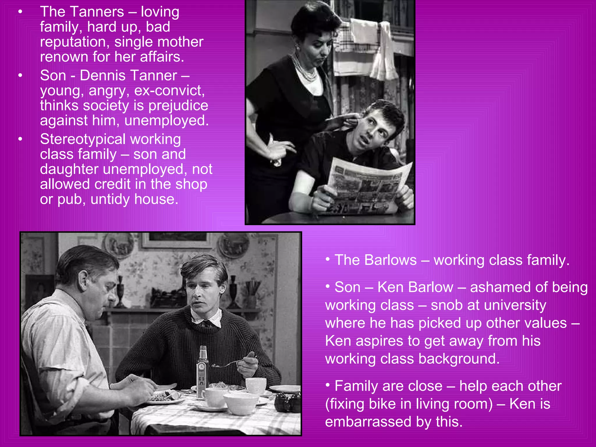 The Tanners – loving family, hard up, bad reputation, single mother renown for her affairs. Son - Dennis Tanner – young, angry, ex-convict, thinks society is prejudice against him, unemployed. Stereotypical working class family – son and daughter unemployed, not allowed credit in the shop or pub, untidy house.  The Barlows – working class family. Son – Ken Barlow – ashamed of being working class – snob at university where he has picked up other values – Ken aspires to get away from his working class background. Family are close – help each other (fixing bike in living room) – Ken is embarrassed by this.  