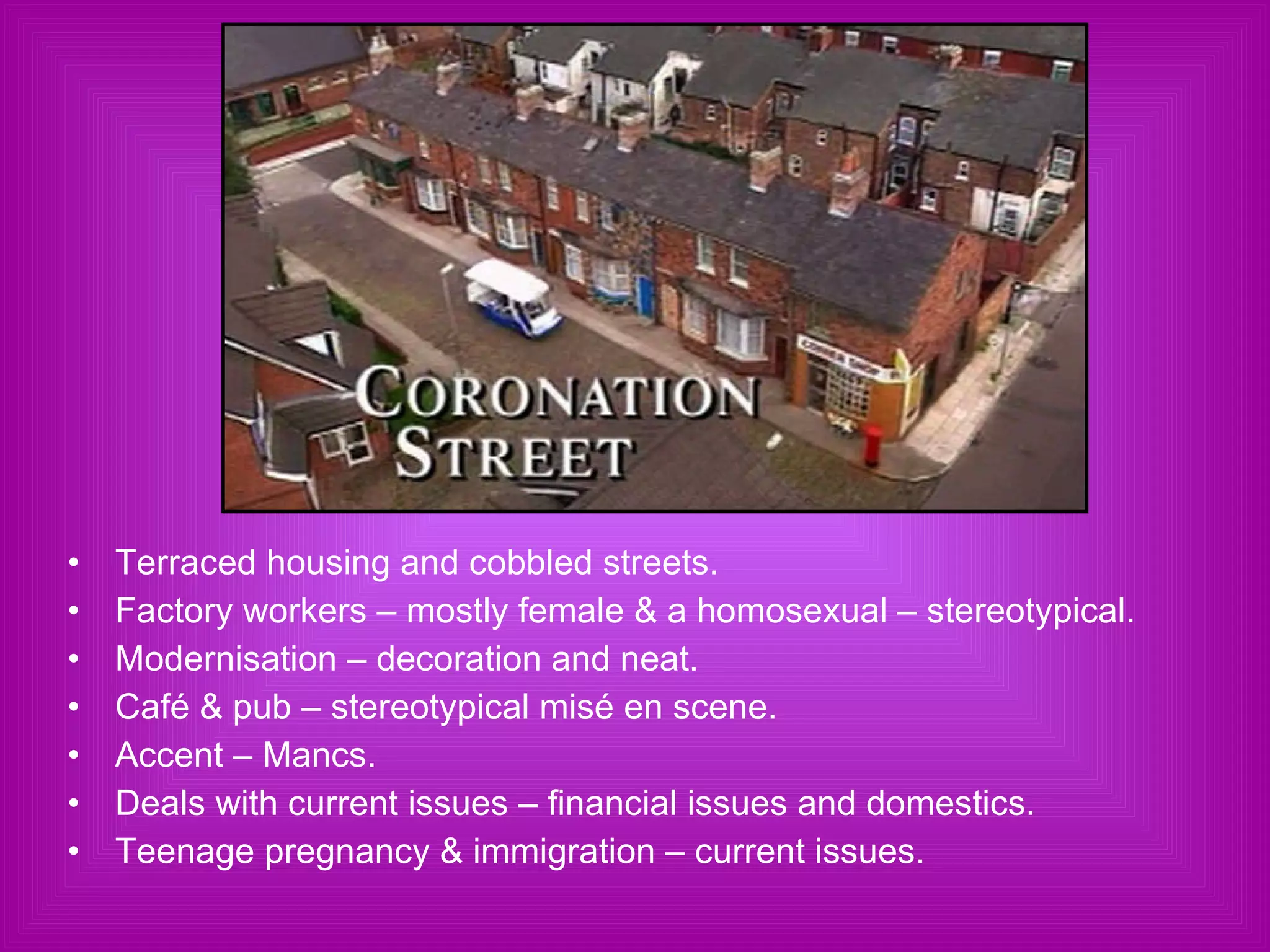 Terraced housing and cobbled streets. Factory workers – mostly female & a homosexual – stereotypical. Modernisation – decoration and neat. Café & pub – stereotypical misé en scene. Accent – Mancs. Deals with current issues – financial issues and domestics. Teenage pregnancy & immigration – current issues. 