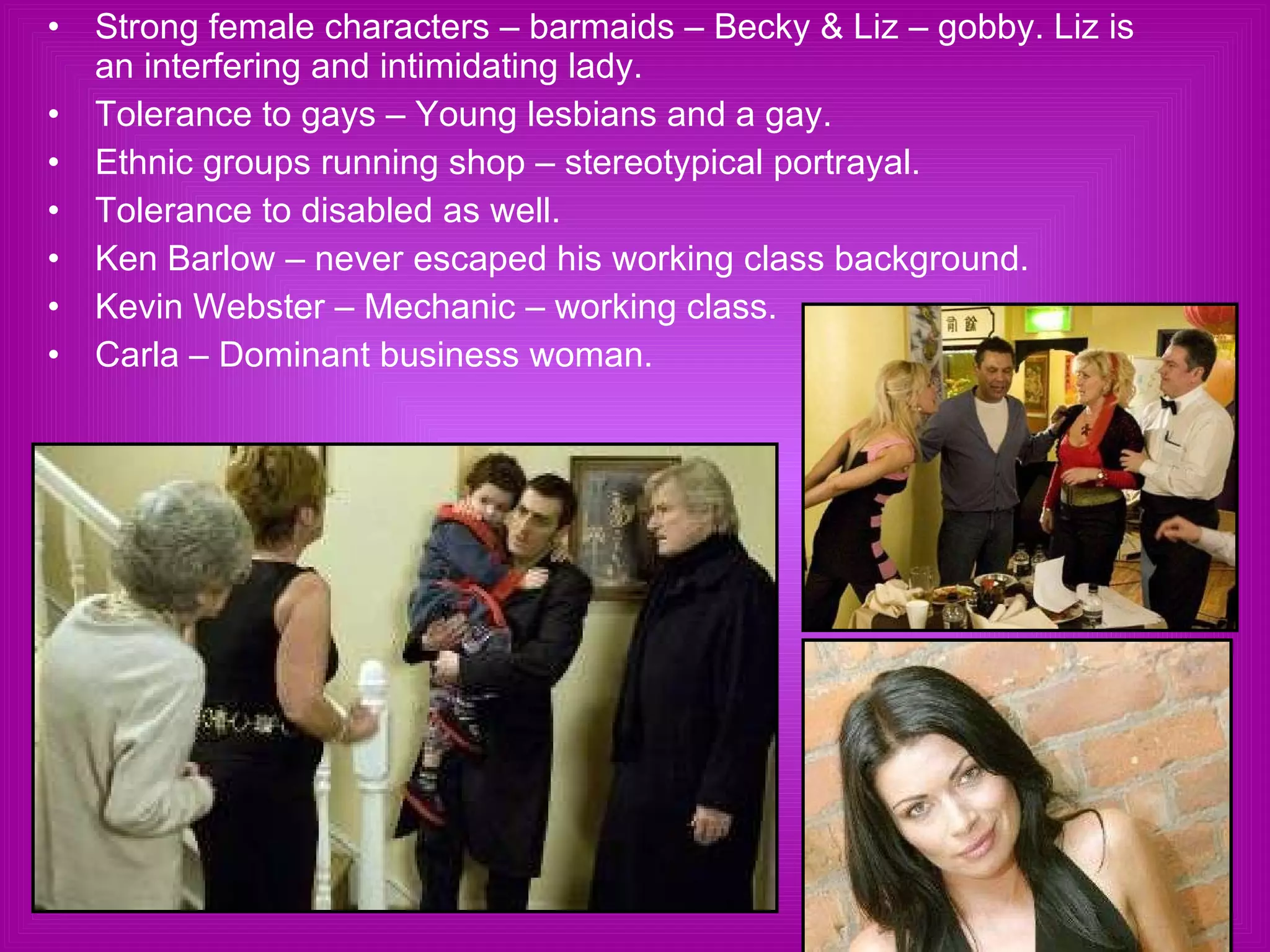 Strong female characters – barmaids – Becky & Liz – gobby. Liz is an interfering and intimidating lady.  Tolerance to gays – Young lesbians and a gay. Ethnic groups running shop – stereotypical portrayal. Tolerance to disabled as well. Ken Barlow – never escaped his working class background. Kevin Webster – Mechanic – working class. Carla – Dominant business woman. 