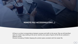 11
There is no direct correspondence between accesses and traffic to the server. Files are still identified,
with one master copy residing at the server machine, but copies of (parts of) the file are scattered in
different caches.
Cache Consistency Problem Keeping the cached copies consistent with the master file.
REMOTE FILE ACCESSING(CONT…)
 