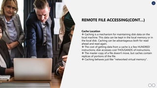 12
Cache Location
 Caching is a mechanism for maintaining disk data on the
local machine. This data can be kept in the local memory or in
the local disk. Caching can be advantageous both for read
ahead and read again.
 The cost of getting data from a cache is a few HUNDRED
instructions; disk accesses cost THOUSANDS of instructions.
 The master copy of a file doesn't move, but caches contain
replicas of portions of the file.
 Caching behaves just like "networked virtual memory".
REMOTE FILE ACCESSING(CONT…)
 