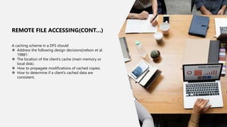 13
A caching scheme in a DFS should
 Address the following design decisions[nelson et al.
19881:
 The location of the client’s cache (main memory or
local disk).
 How to propagate modifications of cached copies.
 How to determine if a client’s cached data are
consistent.
REMOTE FILE ACCESSING(CONT…)
 