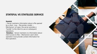 21
Stateful
– Server maintains information about a file opened
by a client . (e.g…. file pointer, mode). –
Mechanism: on open, the server provides a
“handle” to the client to use on subsequent
operations.
Stateless – Server maintains no information about
client access to files – Mechanism: each client
operation must provide context information for
that operation.
STATEFUL VS STATELESS SERVICE
 