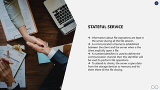 22
 Information about ﬁle operations are kept in
the server during all the ﬁle session.
 A communication channel is established
between the client and the server when a the
client explicitly open a ﬁle.
 A number(identiﬁer) is used to deﬁne the
communication channel then this identiﬁer will
be used to perform ﬁle operations.
 To attend its clients, the server copies data
from the storage devices to memory and let
them there till the ﬁle closing.
STATEFUL SERVICE
 