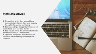 23
 The stateless service does not establish a
communication channel. there is no necessity
for explicit ﬁle opening and closing
 Before executing a ﬁle operation the server will
automatically open and close the ﬁle.
 Each request sent to the server must deﬁne the
desired ﬁle likewise, if a read or write
 Operation is requested, it must contain the
position in the ﬁle referring to the respective
operation.
STATELESS SERVICE
 