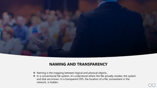5
 Naming is the mapping between logical and physical objects.
 In a conventional file system, it's understood where the file actually resides; the system
and disk are known. In a transparent DFS, the location of a file, somewhere in the
network, is hidden.
NAMING AND TRANSPARENCY
 