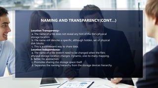 6
a. The name of a file does not reveal any hint of the file's physical
storage location.
b. File name still denotes a specific, although hidden, set of physical
disk blocks.
c. This is a convenient way to share data.
Location Independence-
a. The name of a file doesn't need to be changed when the file's
physical storage location changes. Dynamic, one-to-many mapping.
b. Better file abstraction.
c. Promotes sharing the storage space itself.
d. Separates the naming hierarchy from the storage devices hierarchy.
Location Transparency-
NAMING AND TRANSPARENCY(CONT…)
 