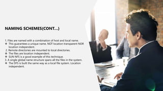 8
1. Files are named with a combination of host and local name.
 This guarantees a unique name. NOT location transparent NOR
location independent.
2. Remote directories are mounted to local directories.
 The files are location independent.
 SUN NFS is a good example of this technique.
3. A single global name structure spans all the files in the system.
 The DFS is built the same way as a local file system. Location
independent.
NAMING SCHEMES(CONT…)
 
