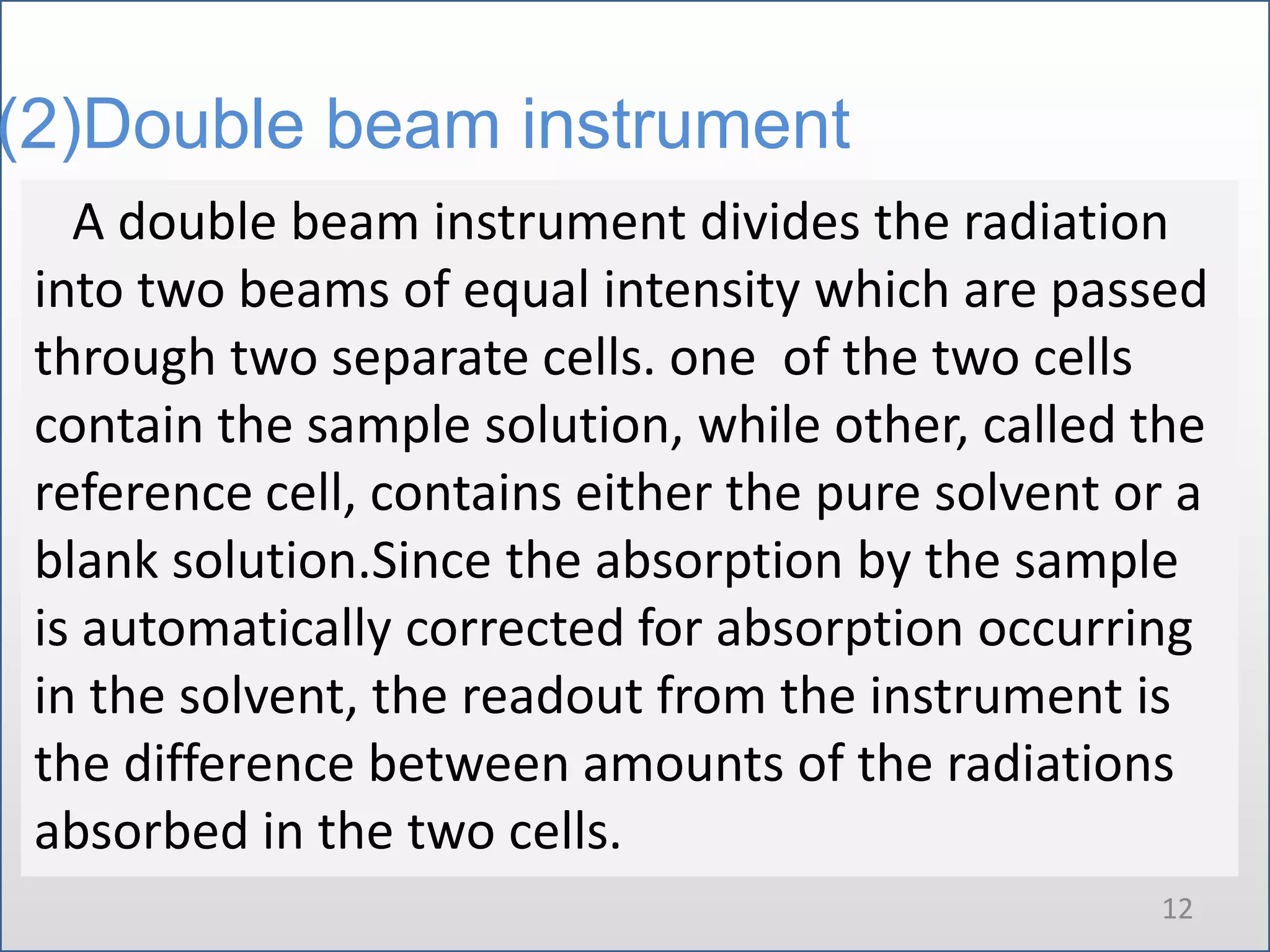 (2)Double beam instrument
A double beam instrument divides the radiation
into two beams of equal intensity which are passed
through two separate cells. one of the two cells
contain the sample solution, while other, called the
reference cell, contains either the pure solvent or a
blank solution.Since the absorption by the sample
is automatically corrected for absorption occurring
in the solvent, the readout from the instrument is
the difference between amounts of the radiations
absorbed in the two cells.
12

 
