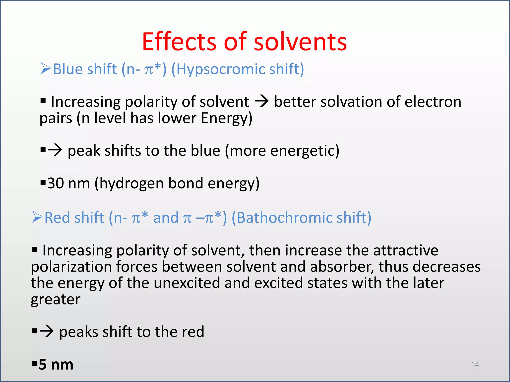 Effects of solvents
Blue shift (n- *) (Hypsocromic shift)
 Increasing polarity of solvent  better solvation of electron
pairs (n level has lower Energy)
 peak shifts to the blue (more energetic)
30 nm (hydrogen bond energy)

Red shift (n- * and – *) (Bathochromic shift)
 Increasing polarity of solvent, then increase the attractive
polarization forces between solvent and absorber, thus decreases
the energy of the unexcited and excited states with the later
greater
 peaks shift to the red
5 nm

14

 