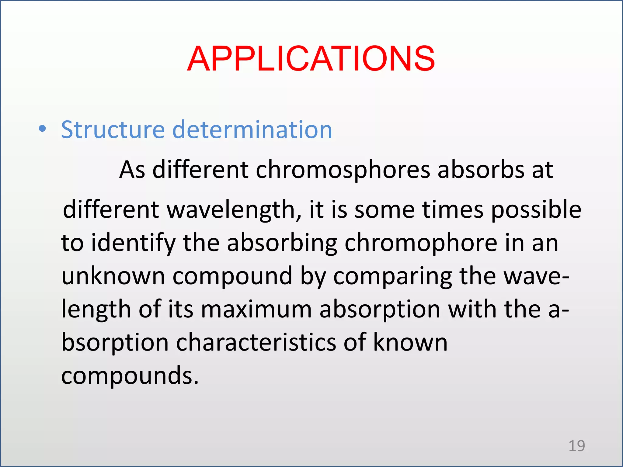 APPLICATIONS
• Structure determination
As different chromosphores absorbs at
different wavelength, it is some times possible
to identify the absorbing chromophore in an
unknown compound by comparing the wavelength of its maximum absorption with the absorption characteristics of known
compounds.
19

 