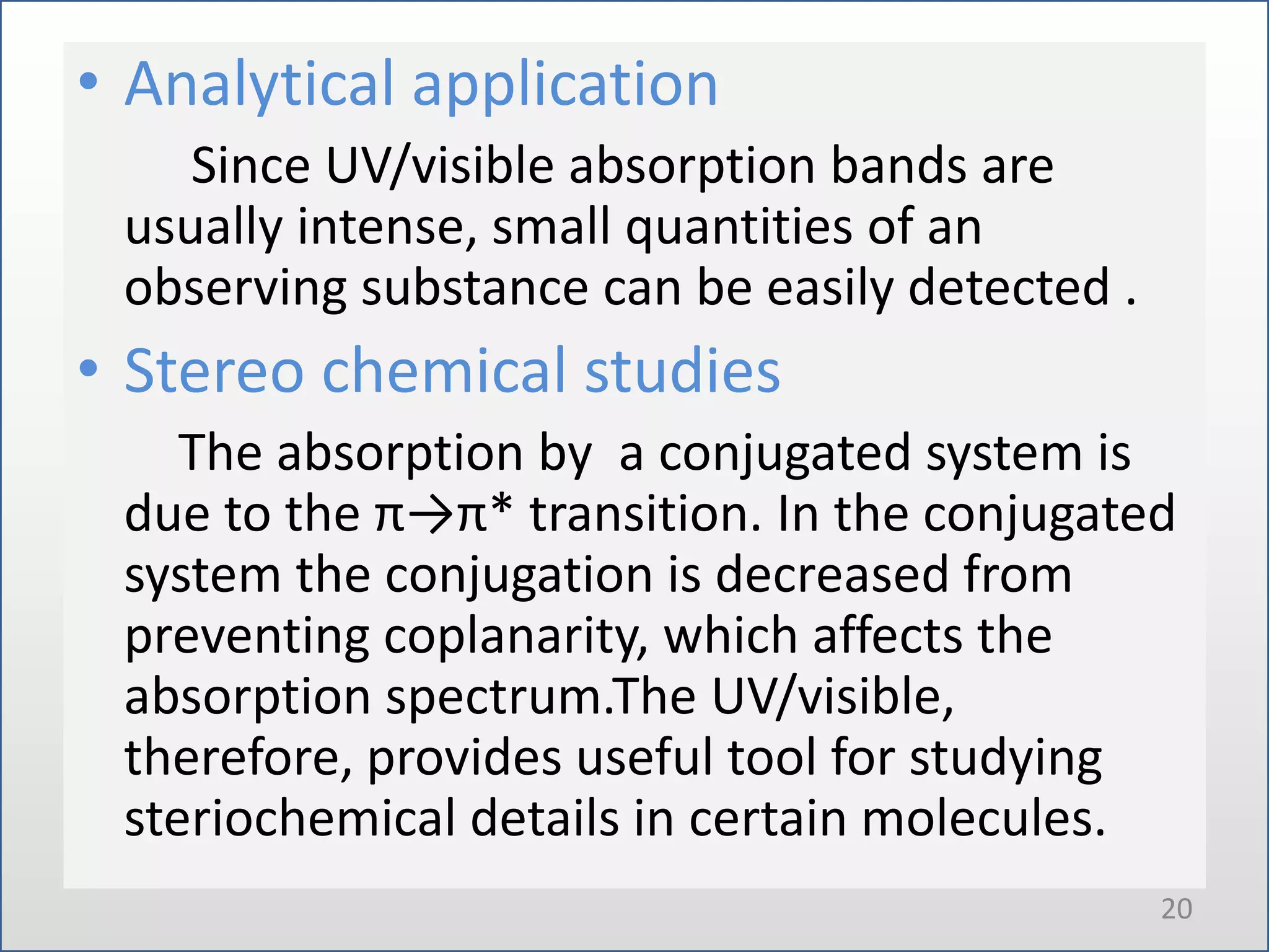 • Analytical application
Since UV/visible absorption bands are
usually intense, small quantities of an
observing substance can be easily detected .

• Stereo chemical studies
The absorption by a conjugated system is
due to the π→π* transition. In the conjugated
system the conjugation is decreased from
preventing coplanarity, which affects the
absorption spectrum.The UV/visible,
therefore, provides useful tool for studying
steriochemical details in certain molecules.
20

 