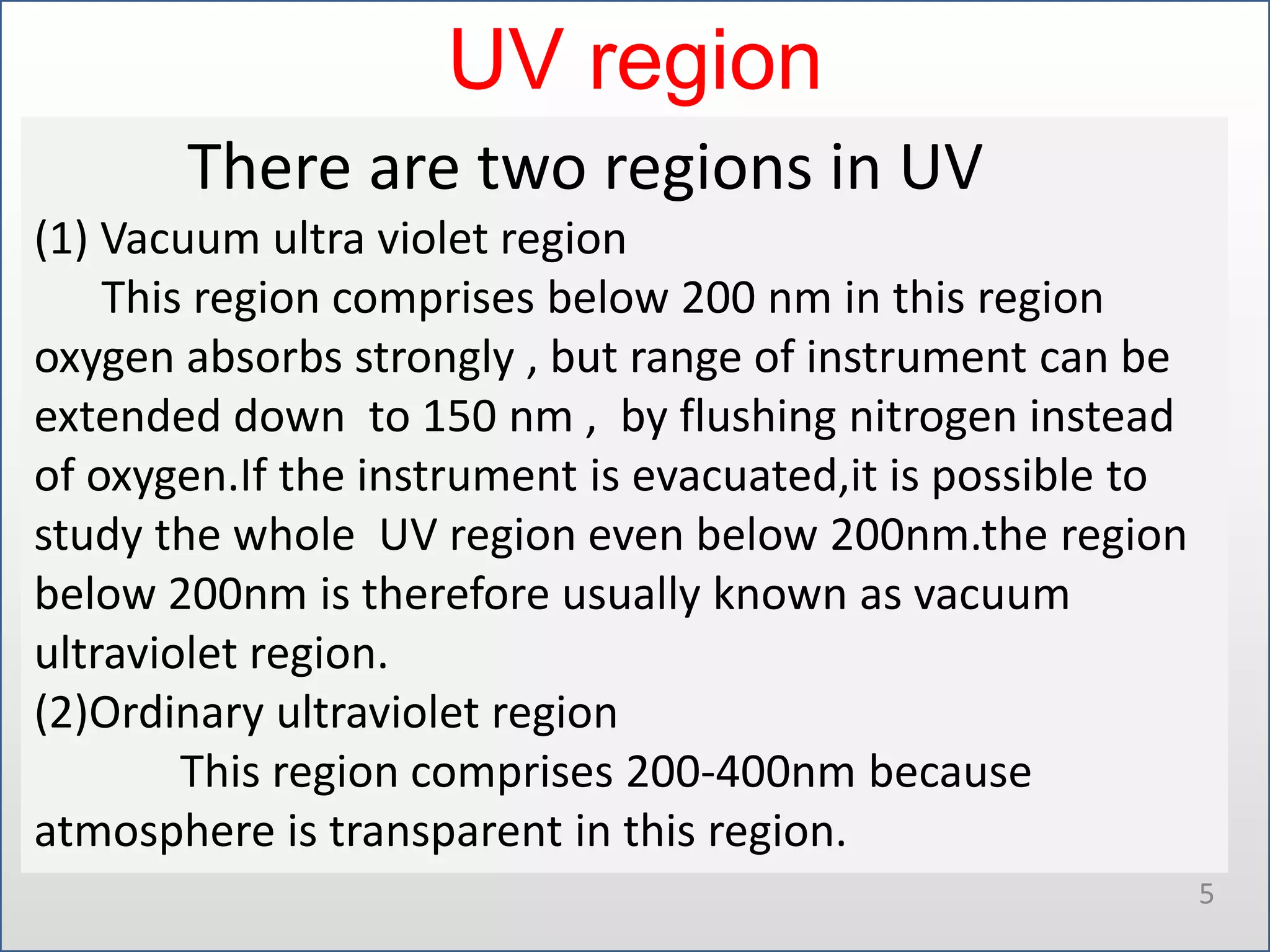 UV region
There are two regions in UV
(1) Vacuum ultra violet region
This region comprises below 200 nm in this region
oxygen absorbs strongly , but range of instrument can be
extended down to 150 nm , by flushing nitrogen instead
of oxygen.If the instrument is evacuated,it is possible to
study the whole UV region even below 200nm.the region
below 200nm is therefore usually known as vacuum
ultraviolet region.
(2)Ordinary ultraviolet region
This region comprises 200-400nm because
atmosphere is transparent in this region.
5

 