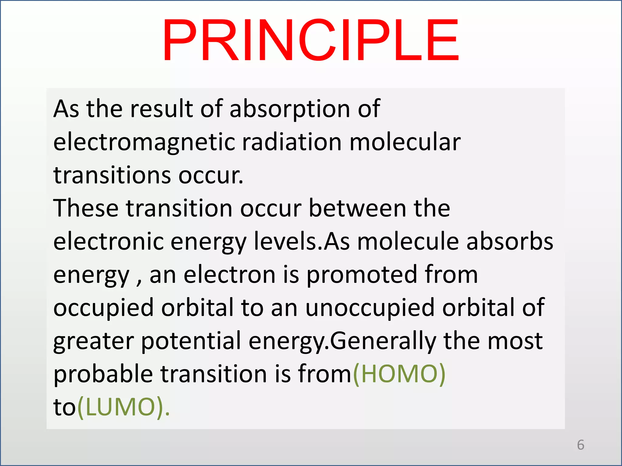 PRINCIPLE
As the result of absorption of
electromagnetic radiation molecular
transitions occur.
These transition occur between the
electronic energy levels.As molecule absorbs
energy , an electron is promoted from
occupied orbital to an unoccupied orbital of
greater potential energy.Generally the most
probable transition is from(HOMO)
to(LUMO).
6

 