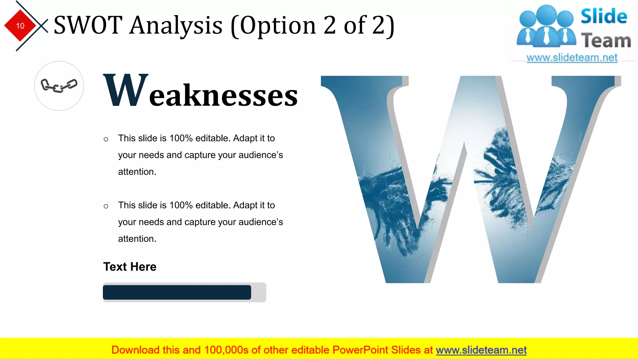 SWOT Analysis (Option 2 of 2)10
Weaknesses
o This slide is 100% editable. Adapt it to
your needs and capture your audience’s
attention.
o This slide is 100% editable. Adapt it to
your needs and capture your audience’s
attention.
Text Here
 
