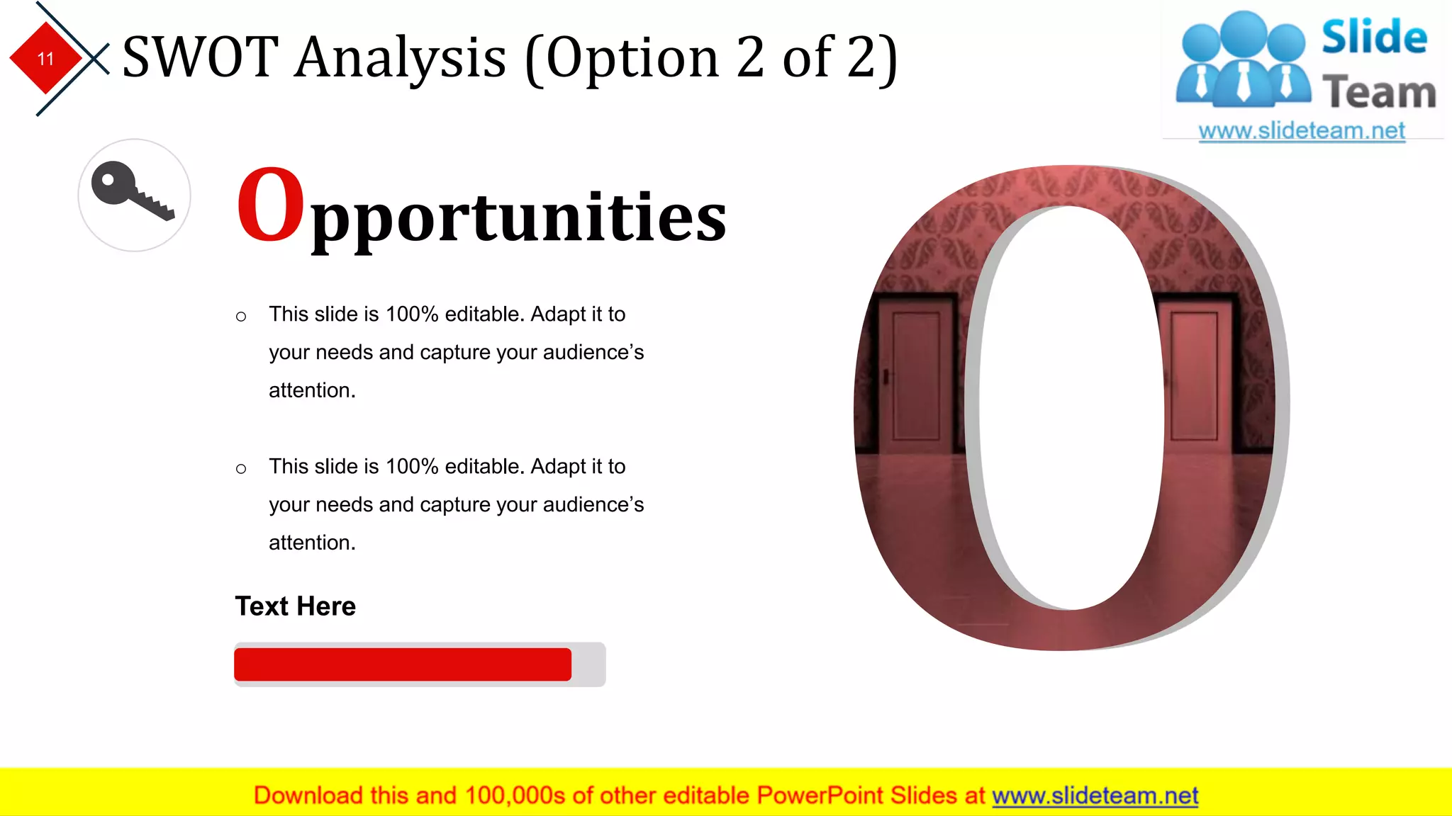 SWOT Analysis (Option 2 of 2)11
Opportunities
o This slide is 100% editable. Adapt it to
your needs and capture your audience’s
attention.
o This slide is 100% editable. Adapt it to
your needs and capture your audience’s
attention.
Text Here
 