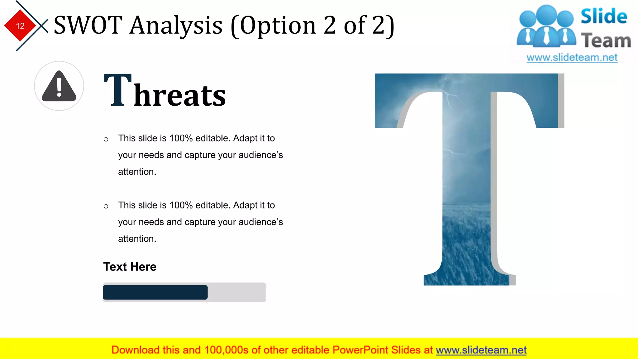 SWOT Analysis (Option 2 of 2)12
Threats
o This slide is 100% editable. Adapt it to
your needs and capture your audience’s
attention.
o This slide is 100% editable. Adapt it to
your needs and capture your audience’s
attention.
Text Here
 