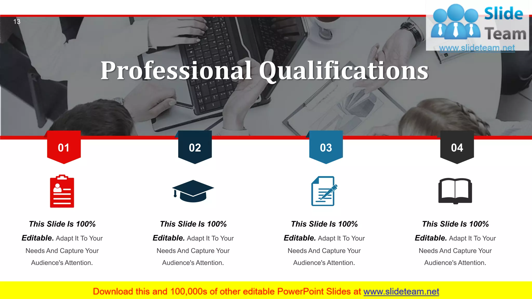 13
This Slide Is 100%
Editable. Adapt It To Your
Needs And Capture Your
Audience's Attention.
This Slide Is 100%
Editable. Adapt It To Your
Needs And Capture Your
Audience's Attention.
This Slide Is 100%
Editable. Adapt It To Your
Needs And Capture Your
Audience's Attention.
This Slide Is 100%
Editable. Adapt It To Your
Needs And Capture Your
Audience's Attention.
02 03 0401
Professional Qualifications
 