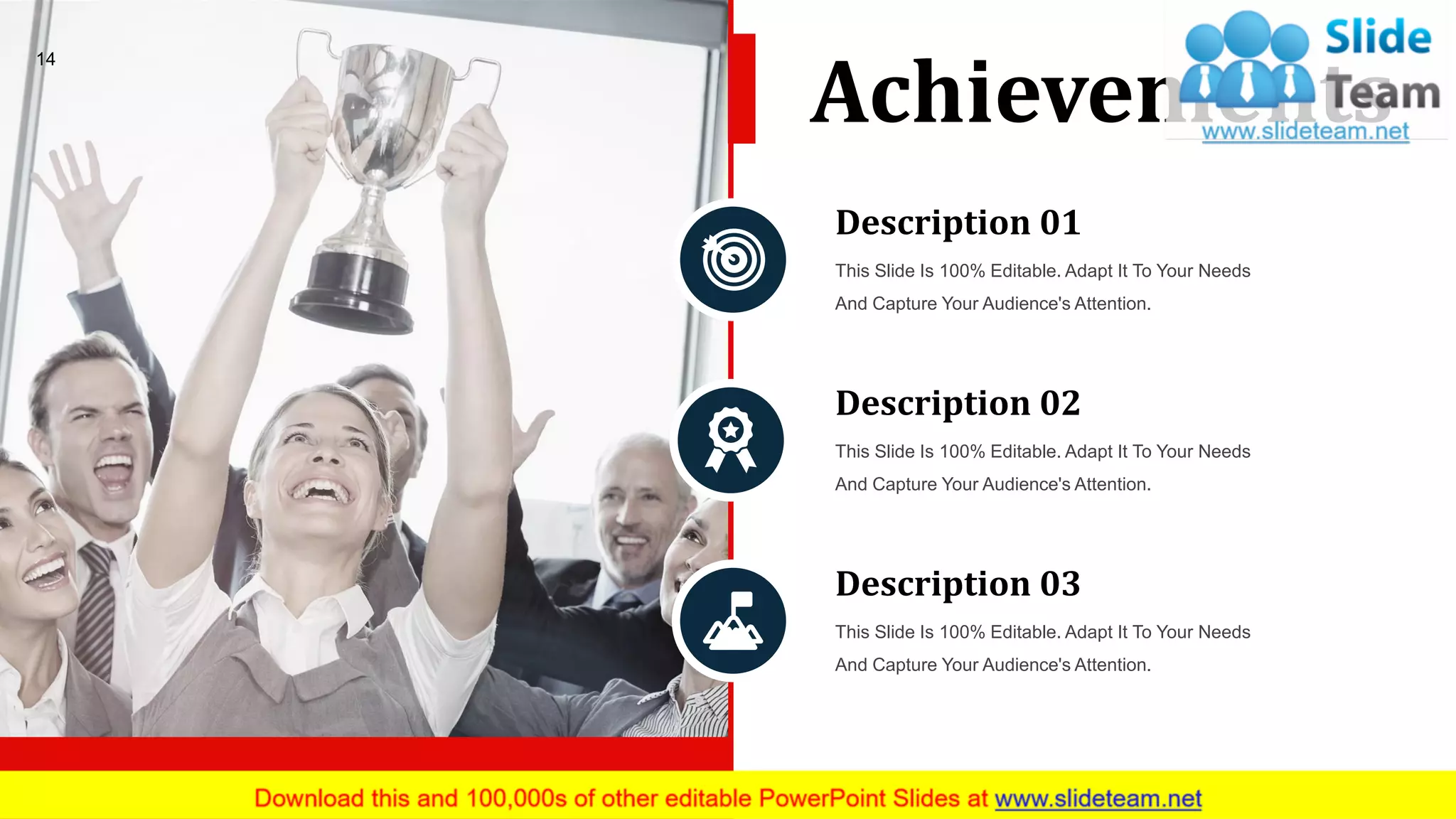 14
Achievements
Description 01
This Slide Is 100% Editable. Adapt It To Your Needs
And Capture Your Audience's Attention.
Description 02
This Slide Is 100% Editable. Adapt It To Your Needs
And Capture Your Audience's Attention.
Description 03
This Slide Is 100% Editable. Adapt It To Your Needs
And Capture Your Audience's Attention.
 