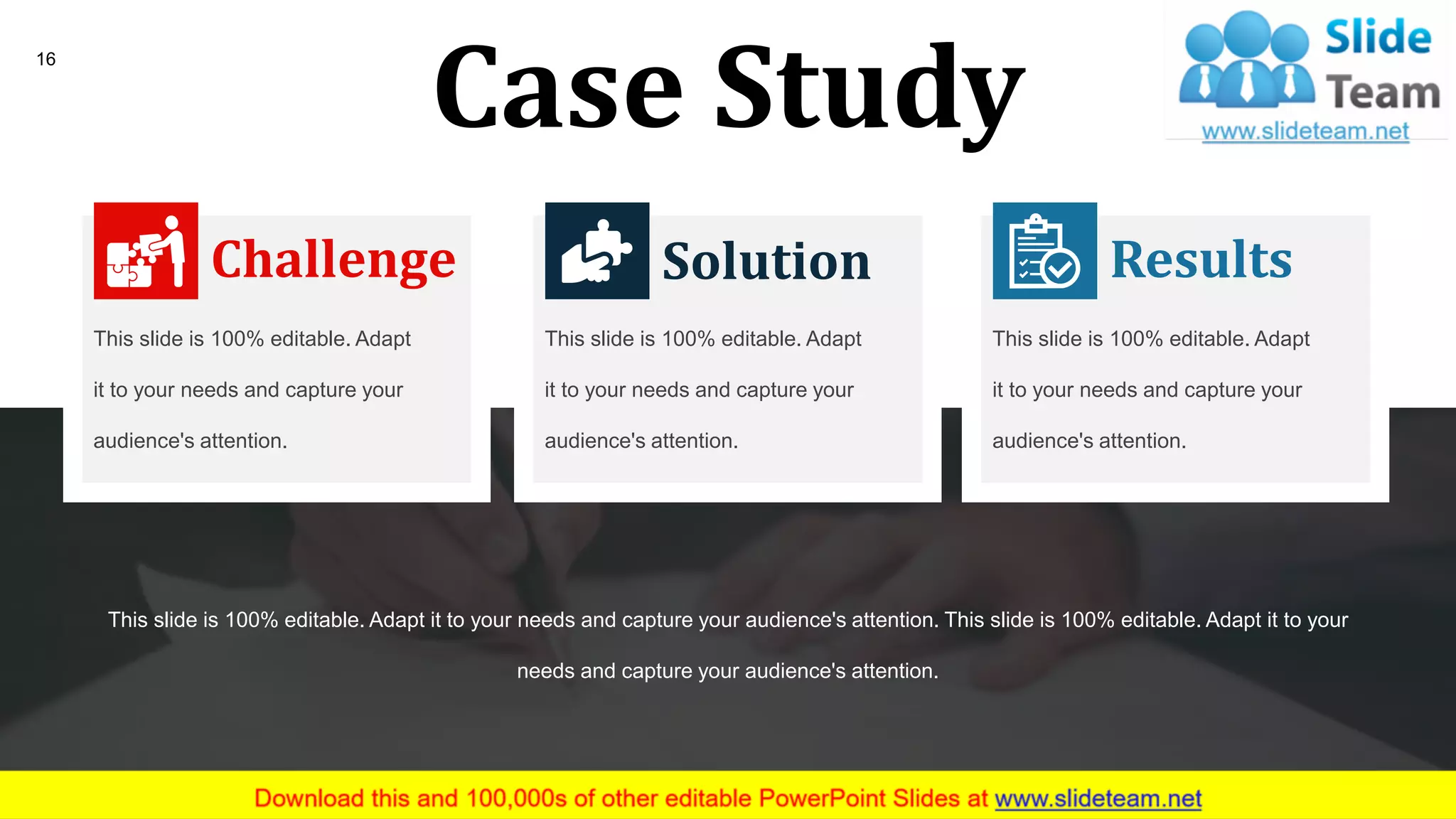 Case Study
This slide is 100% editable. Adapt it to your needs and capture your audience's attention. This slide is 100% editable. Adapt it to your
needs and capture your audience's attention.
Challenge
This slide is 100% editable. Adapt
it to your needs and capture your
audience's attention.
Solution
This slide is 100% editable. Adapt
it to your needs and capture your
audience's attention.
Results
This slide is 100% editable. Adapt
it to your needs and capture your
audience's attention.
16
 
