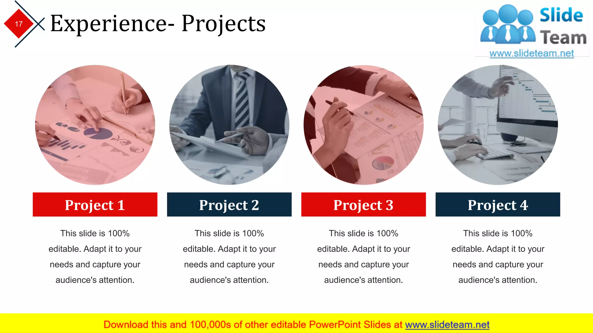 Experience- Projects17
Project 1
This slide is 100%
editable. Adapt it to your
needs and capture your
audience's attention.
Project 2
This slide is 100%
editable. Adapt it to your
needs and capture your
audience's attention.
Project 3
This slide is 100%
editable. Adapt it to your
needs and capture your
audience's attention.
Project 4
This slide is 100%
editable. Adapt it to your
needs and capture your
audience's attention.
 