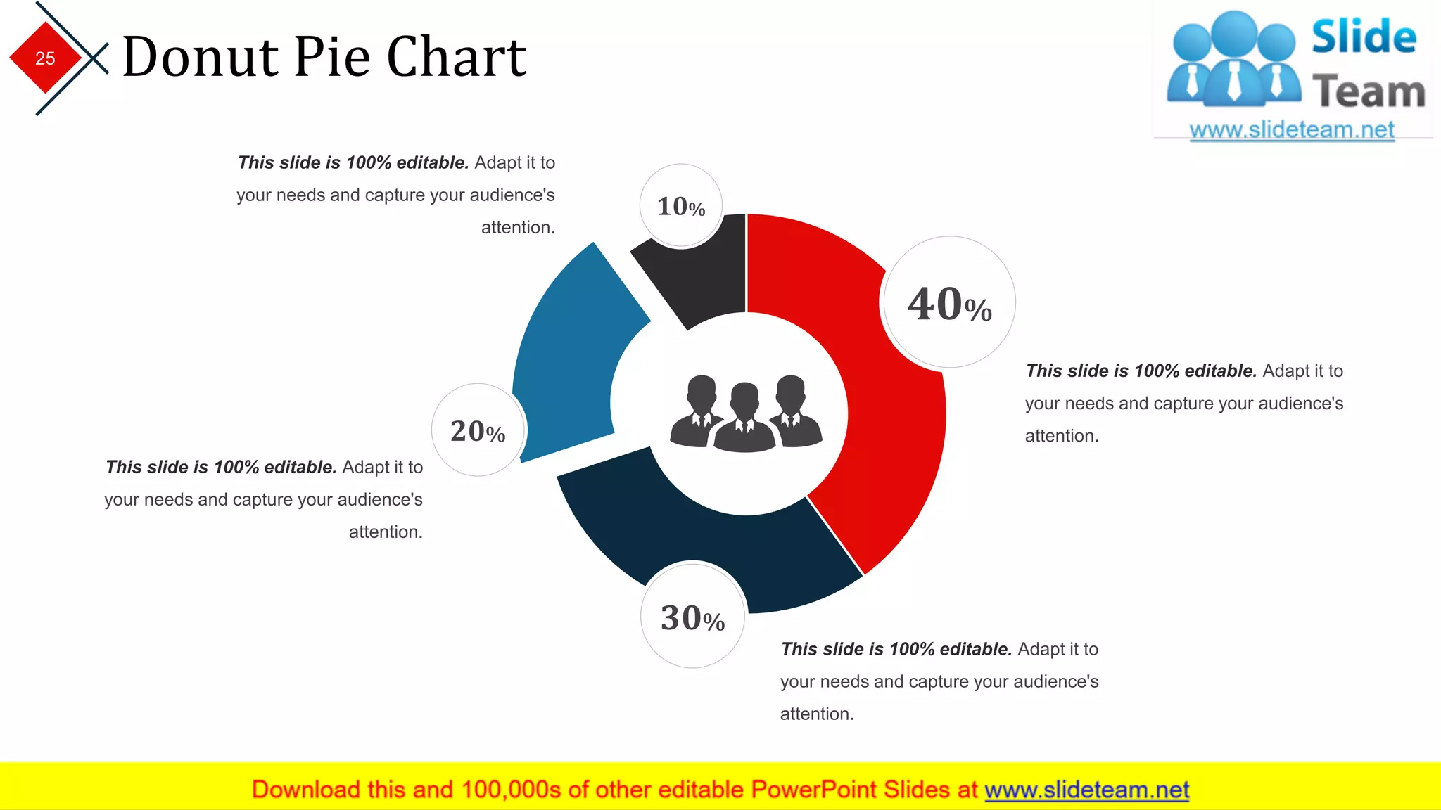 Donut Pie Chart
40%
20%
30%
10%
This slide is 100% editable. Adapt it to
your needs and capture your audience's
attention.
This slide is 100% editable. Adapt it to
your needs and capture your audience's
attention.
This slide is 100% editable. Adapt it to
your needs and capture your audience's
attention.
This slide is 100% editable. Adapt it to
your needs and capture your audience's
attention.
25
 