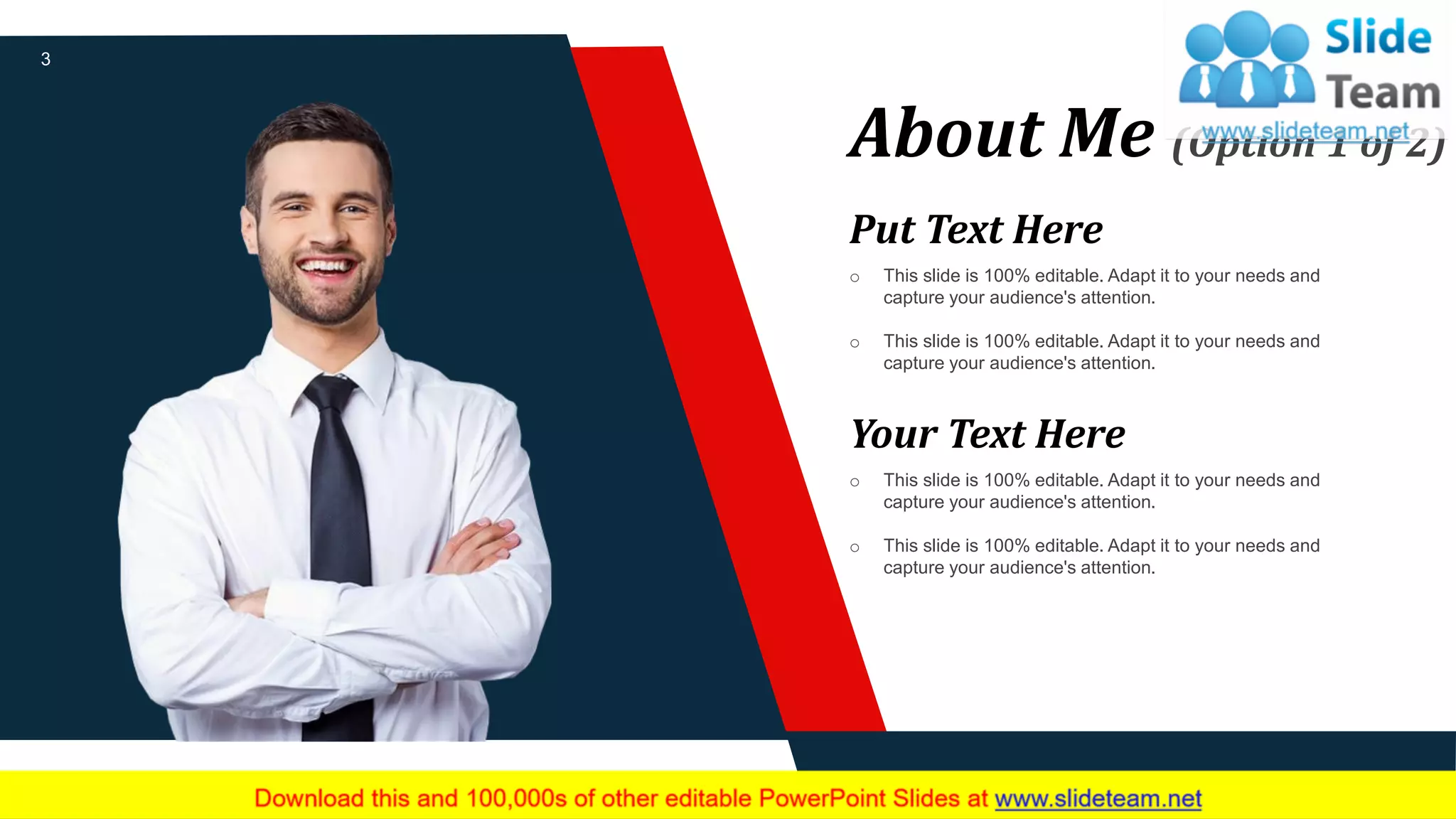 About Me (Option 1 of 2)
Put Text Here
o This slide is 100% editable. Adapt it to your needs and
capture your audience's attention.
o This slide is 100% editable. Adapt it to your needs and
capture your audience's attention.
Your Text Here
o This slide is 100% editable. Adapt it to your needs and
capture your audience's attention.
o This slide is 100% editable. Adapt it to your needs and
capture your audience's attention.
3
 